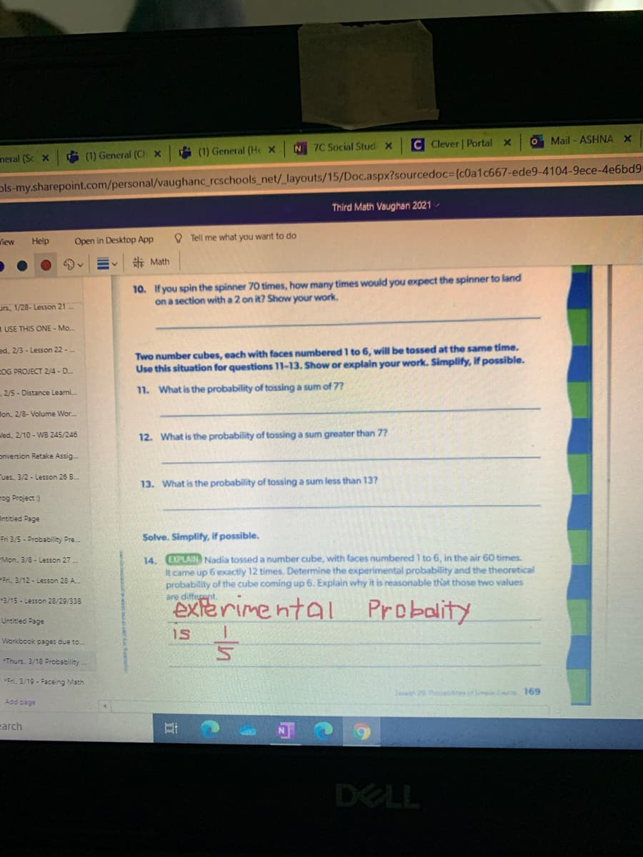 C Clever | Portal x
O Mail - ASHNA X
i (1) General (He x
N 7C Social Stud x
neral (Sc X
G (1) General (CH x
ols-my.sharepoint.com/personal/vaughanc_rcschools_net/_layouts/15/Doc.aspx?sourcedoc={c0a1c667-ede9-4104-9ece-4e6bd9
Thírd Math Vaughan 2021 -
Help
Open in Desktop App
O Tell me what you want to do
View
赤Math
10. If you spin the spinner 70 times, how many times would you expect the spinner to land
on a section with a 2 on it? Show your work.
urs, 1/28- Lesson 21
USE THIS ONE - Mo.
Two number cubes, each with faces numbered 1 to 6, will be tossed at the same time.
Use this situation for questions 11-13. Show or explain your work. Simplify, If possible.
ed, 2/3 - Lesson 22 -
COG PROJECT 2/4 - D.
2/5 - Distance Leami.
11. What is the probability of tossing a sum of 77
Hon, 2/8- Volume Wor.
led, 2/10 - WB 245/246
12. What is the probability of tossing a sum greater than 7?
onversion Retake Assig.
Tues, 3/2- Lesson 26 B.
13. What is the probability of tossing a sum less than 13?
rog Project :)
Intitled Page
Fri 3/5 - Probability Pre.
Solve. Simplify, if possible.
14. EXPLAIN Nadia tossed a number cube, with faces numbered 1 to 6, in the air 60 times
It came up 6 exactly 12 times. Determine the experimental probability and the theoretical
probability of the cube coming up 6. Explain why it is reasonable that those two values
are different.
Mon, 3/8 - Lesson 27 .
Fri. 3/12 - Lesson 28 A.
exterimental
3/15 - Lesson 28/29/338
Probality
Untitled Page
IS
Workbook pages due to.
Thurs. 3/18 Probability
Fri. 3/19 - Faceing Math
ae 29 hocatresof p 169
Add page
carch
DELL
