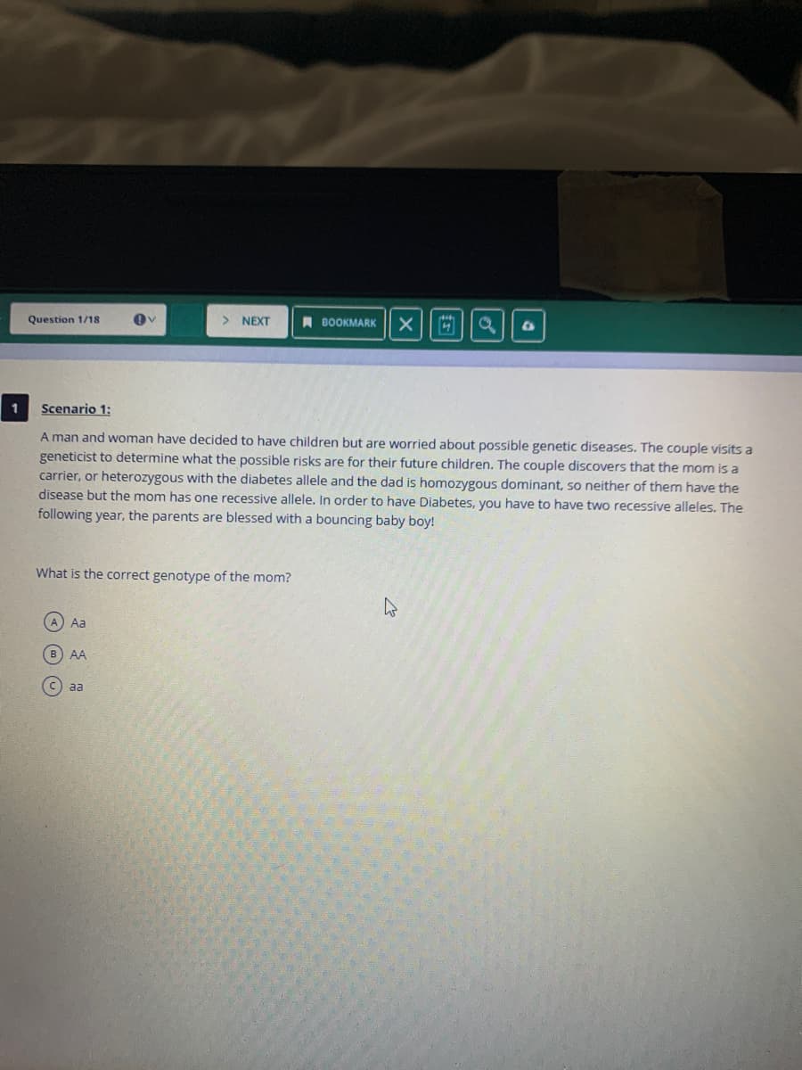 Question 1/18
NEXT
BOOKMARK
Scenario 1:
A man and woman have decided to have children but are worried about possible genetic diseases. The couple visits a
geneticist to determine what the possible risks are for their future children. The couple discovers that the mom is a
carrier, or heterozygous with the diabetes allele and the dad is homozygous dominant, so neither of them have the
disease but the mom has one recessive allele. In order to have Diabetes, you have to have two recessive alleles. The
following year, the parents are blessed with a bouncing baby boy!
What is the correct genotype of the mom?
A Aa
AA
c) aa
