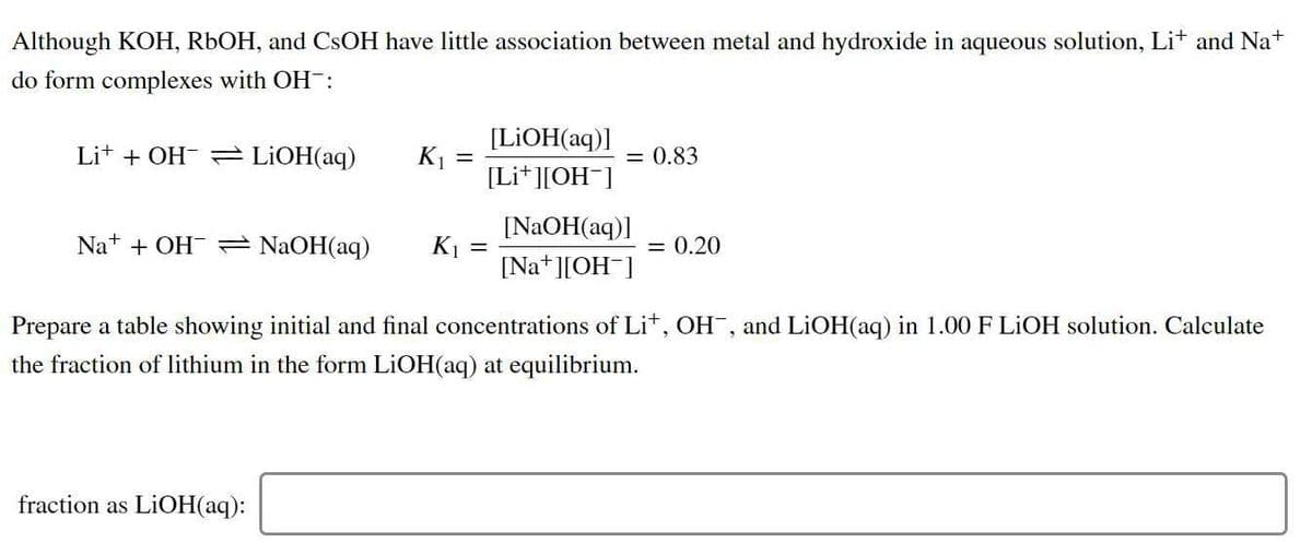 Although KOH, R6OH, and CSOH have little association between metal and hydroxide in aqueous solution, Lit and Na+
do form complexes with OH :
[LIOH(aq)]
Lit + OH- = LIOH(aq)
K1
[Li* ][OH¯]
= 0.83
[NAOH(aq)]
Na+ + OH = NaOH(aq)
K1 =
[Na+ ][OH ]
= 0.20
Prepare a table showing initial and final concentrations of Lit, OH, and LIOH(aq) in 1.00 F LIOH solution. Calculate
the fraction of lithium in the form LİOH(aq) at equilibrium.
fraction as LIOH(aq):
