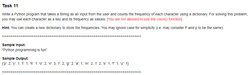 Task 11
Write a Python program that takes a String as an input from the user and counts the frequency of each character using a dictionary. For solving this problem,
you may use each character as a key and its frequency as values. [You are not allowed to use the count() function]
Hint: You can create
new dictionary to store the frequencies. You may ignore case for simplicity (i.e. may consider P and p to be the same).
=======
=============
Sample Input:
"Python programming is fun"
Sample Output:
{'p': 2, 'y': 1, 't: 1, 'h': 1, 'o': 2, 'n': 3, 'r: 2, 'g': 2, 'a': 1, 'm': 2, 'i: 2, 's': 1, 'f: 1, 'u': 1}
=====
