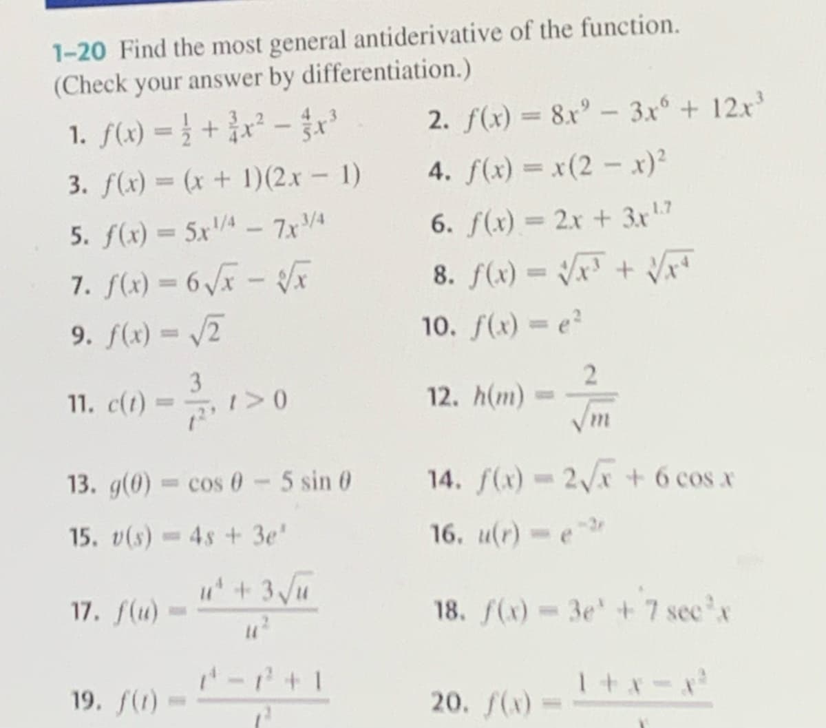 1-20 Find the most general antiderivative of the function.
(Check your answer by differentiation.)
1. f(x) = 1 + ³x² - x³
3. f(x) = (x + 1)(2x - 1)
5. f(x) = 5x¹/4 - 7x3/4
7. f(x) = 6 √x - √√x
9. f(x) = √2
3
11. c(t) = 1, 1 > 0
13. g(0) = cos 0 - 5 sin 0
15. v(s) 4s + 3e'
17. f(u)
19. f(1)
u²+ 3√√u
U1²
2. f(x) = 8x² - 3x6 + 12x³
4. f(x) = x(2 - x)²
6. f(x) = 2x + 3x¹.7
8. f(x)=√x + √√xª
10. f(x) = e²
12. h(m)
2
√m
14. f(x) = 2√x + 6 cos x
16. u(r)-e-2
18. f(x) = 3e' +'7 sec³x
1+x-x²
20. f(x)=