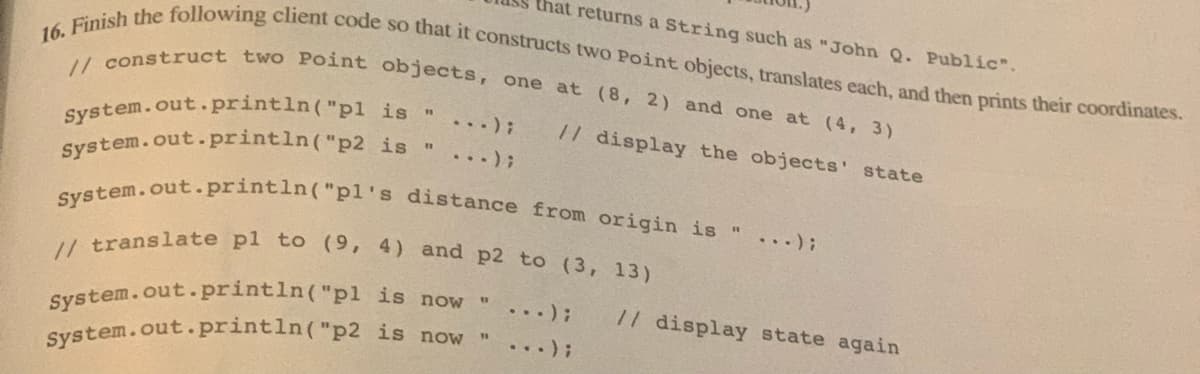 that returns a String such as "John Q. Public".
16. Finish the following client code so that it constructs two Point objects, translates each, and then prints their coordinates.
// construct two Point objects, one at (8, 2) and one at (4, 3)
is "
System.out.println("pl
// display the objects' state
System.out.println("p2 is "
System.out.println("pl's distance from origin is " ...);
// translate pl to (9, 4) and p2 to (3, 13)
is now "
is now
System.out.println("pl
System.out.println("p2
// display state again