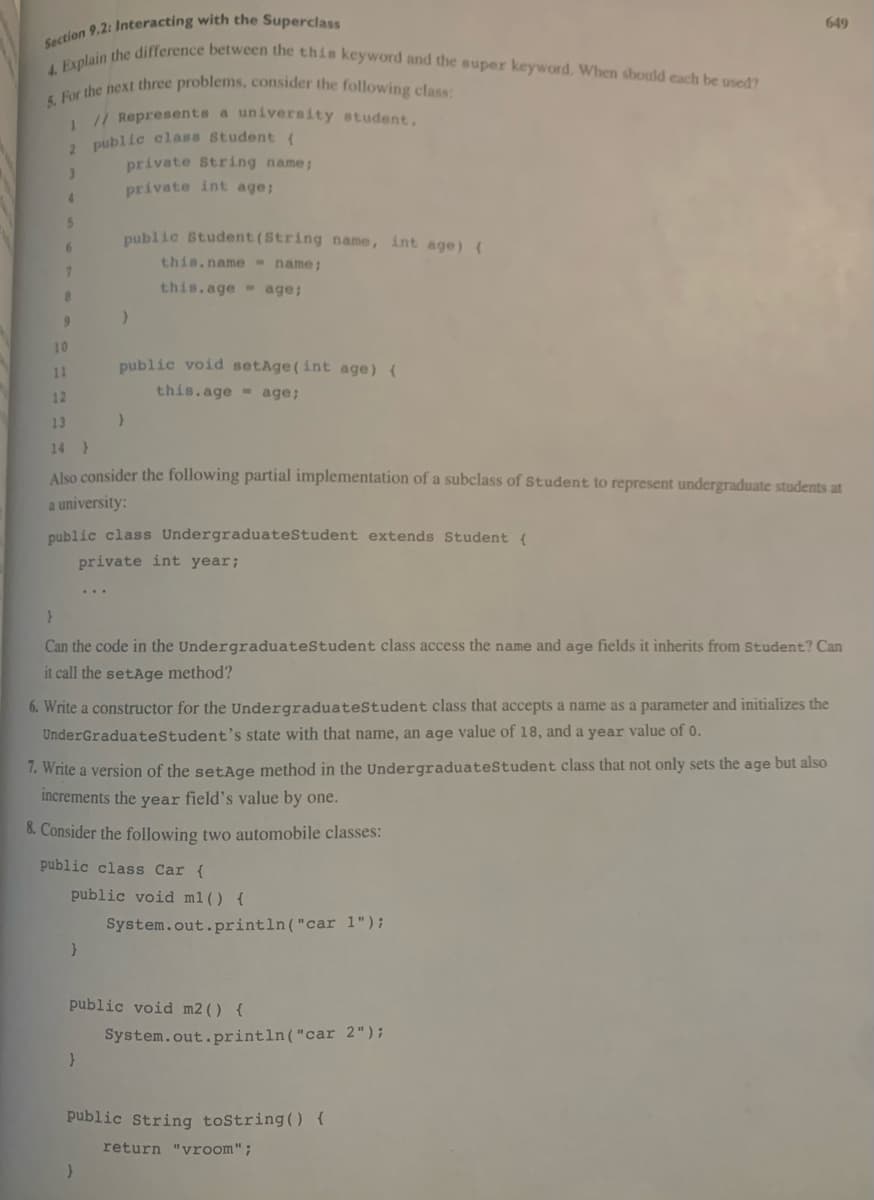 Section 9.2: Interacting with the Superclass
4. Explain the difference between the this keyword and the super keyword. When should each be used?
5. For the next three problems, consider the following class:
1 // Represents a university student.
2 public class Student (
private String name;
3
private int age;
4
5
6
7
8
9
public Student (String name, int age) (
this.name = name;
this.age age;
10
11
12
13
14 )
Also consider the following partial implementation of a subclass of Student to represent undergraduate students at
a university:
}
public class Undergraduate Student extends Student {
private int year;
public void setAge(int age) {
this.age age;
}
}
}
Can the code in the Undergraduate Student class access the name and age fields it inherits from Student? Can
it call the setAge method?
6. Write a constructor for the Undergraduate Student class that accepts a name as a parameter and initializes the
UnderGraduate Student's state with that name, an age value of 18, and a year value of 0.
}
7. Write a version of the setAge method in the Undergraduate Student class that not only sets the age but also
increments the year field's value by one.
8. Consider the following two automobile classes:
public class Car {
public void m1() {
}
public void m2 () {
649
System.out.println("car 1");
System.out.println("car 2");
public String toString() {
return "vroom";