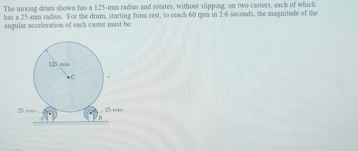 The mixing drum shown has a 125-mm radius and rotates, without slipping, on two casters, each of which
has a 25-mm radius. For the drum, starting from rest, to reach 60 rpm in 2.6 seconds, the magnitude of the
angular acceleration of each caster must be:
125 mm
C
25 mm
25 mm
B
