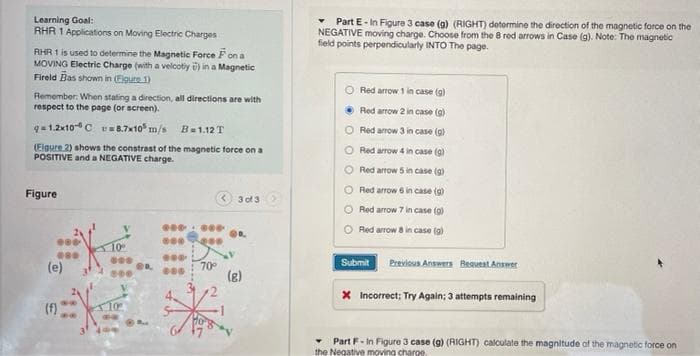 Learning Goal:
RHR 1 Applications on Moving Electric Charges
Part E- In Figure 3 case (g) (RIGHT) determine the direction of the magnetic force on the
NEGATIVE moving charge. Choose from the 8 red arrows in Case (g). Note: The magnetic
field points perpendicularly INTO The page.
AHR 1 is used to determine the Magnetic Force Fon a
MOVING Electric Charge (with a velcotiy i) in a Magnetic
Fireld Bas shown in (Eigure 1)
Red arrow 1 in case (g)
Remember: When stating a direction, all directions are with
respect to the page (or screen).
Red arrow 2 in case (g)
q= 1.2x10C v8.7xt0" m/s B=1.12T
O Red arrow 3 in case (g)
(Elgure 2) shows the constrast of the magnetic force on a
POSITIVE and a NEGATIVE charge.
O Red arrow 4 in case (g)
Red arrow 5 in case (g)
Red arrow 6 in case (g)
Figure
< 3 of 3
Red arrow 7 in case (g)
O Red arrow 8 in case (g)
Submit
Previous Answera Bequeat Answer
(e)
70
(g)
4.
X Incorrect; Try Again; 3 attempts remaining
(f)
Part F- In Figure 3 case (g) (RIGHT) calculate the magnitude of the magnetic force on
the Negative moving charge.
