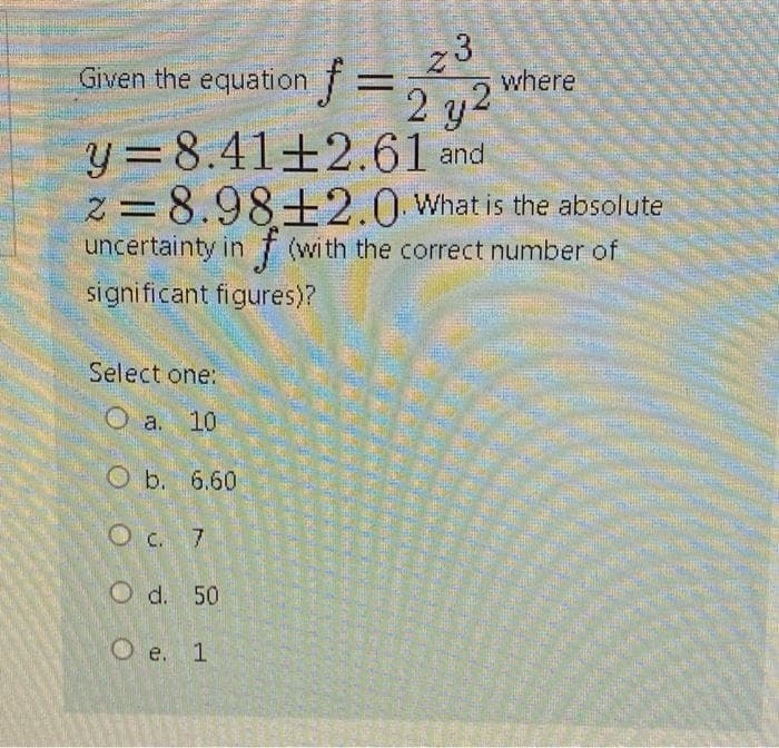 23
J=22 where
y =8.41±2.61 and
z=8.98±2.0 What is the absolute
uncertainty in f (with the correct number of
Given the equation
signi ficant figures)?
Select one:
O a. 10
O b. 6.60
Oc. 7
O d. 50
O e. 1
