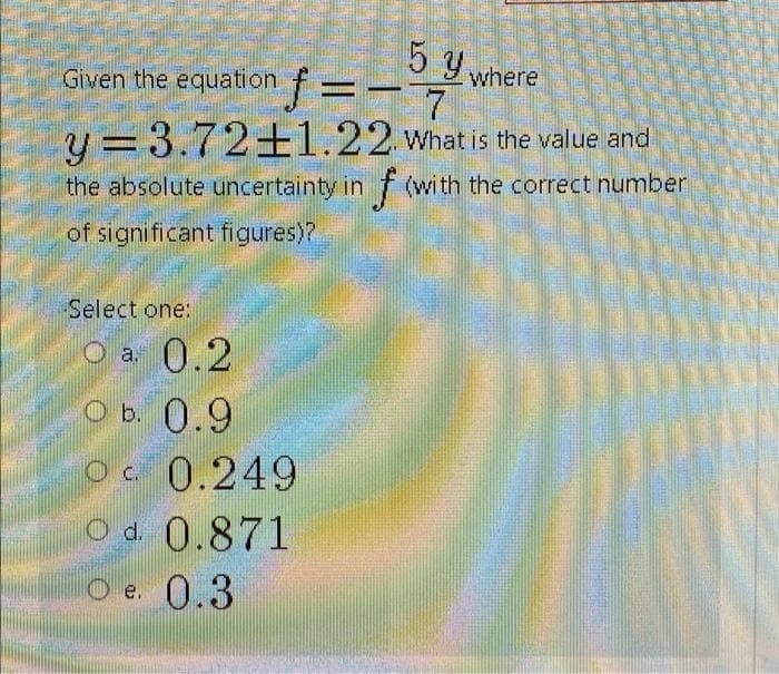 5 y.
Given the equation f=
where
y =3.72±1.22 what is the value and
%3D
the absolute uncertainty in f (with the correct number
of significant figures)?
Select one:
O a 0.2
O b. 0.9
Oc 0.249
O d. 0.871
O e. 0.3
