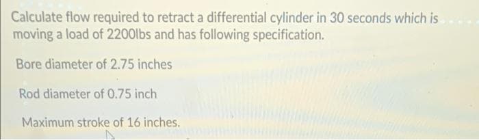 Calculate flow required to retract a differential cylinder in 30 seconds which is
moving a load of 2200lbs and has following specification.
Bore diameter of 2.75 inches
Rod diameter of 0.75 inch
Maximum stroke of 16 inches.
