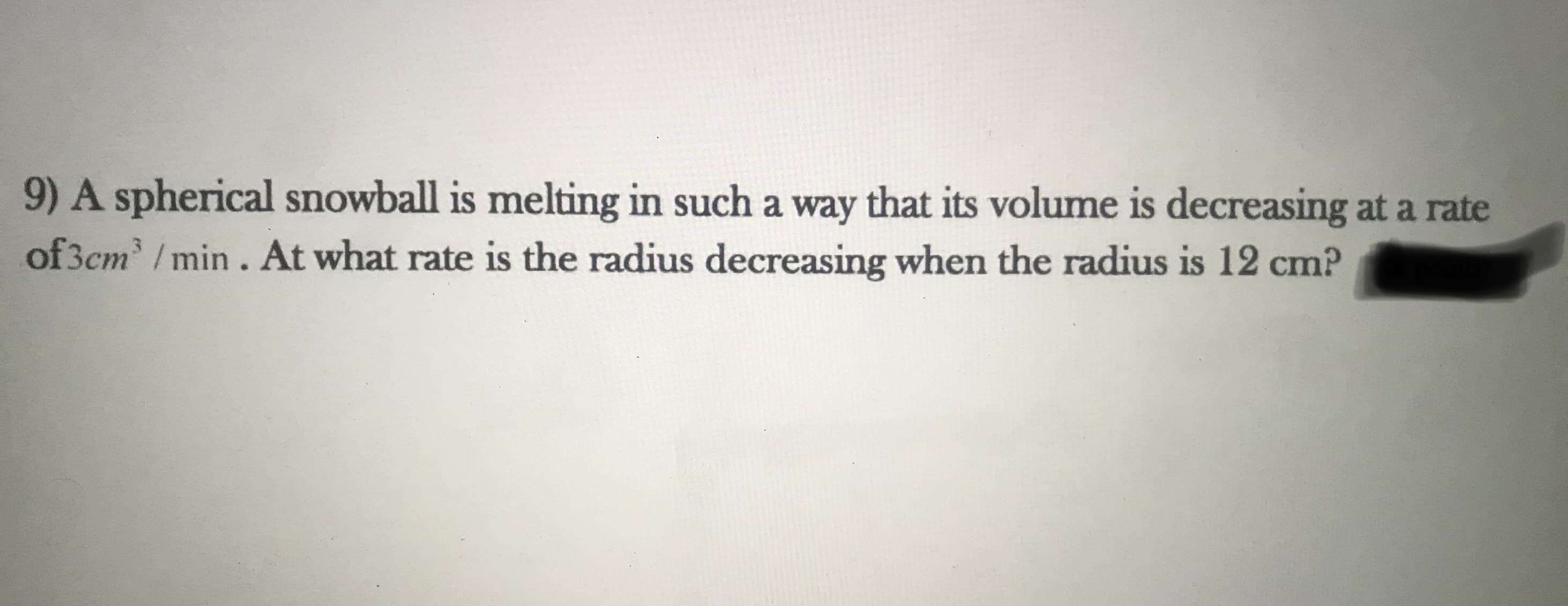 9) A spherical snowball is melting in such a way that its volume is decreasing at a rate
of 3cm / min. At what rate is the radius decreasing when the radius is 12 cm?
