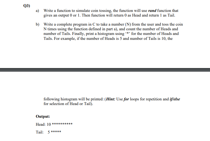 Q3)
a) Write a function to simulate coin tossing, the function will use rand function that
gives an output 0 or 1. Then function will return 0 as Head and return 1 as Tail.
b) Write a complete program in C to take a number (N) from the user and toss the coin
N times using the function defined in part a), and count the number of Heads and
number of Tails. Finally, print a histogram using *** for the number of Heads and
Tails. For example, if the number of Heads is 5 and number of Tails is 10, the
following histogram will be printed: (Hint: Use for loops for repetition and if/else
for selection of Head or Tail).
Output:
Head: 10 *****
**
Tail: 5 *****
