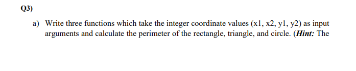 Q3)
a) Write three functions which take the integer coordinate values (x1, x2, y1, y2) as input
arguments and calculate the perimeter of the rectangle, triangle, and circle. (Hint: The
