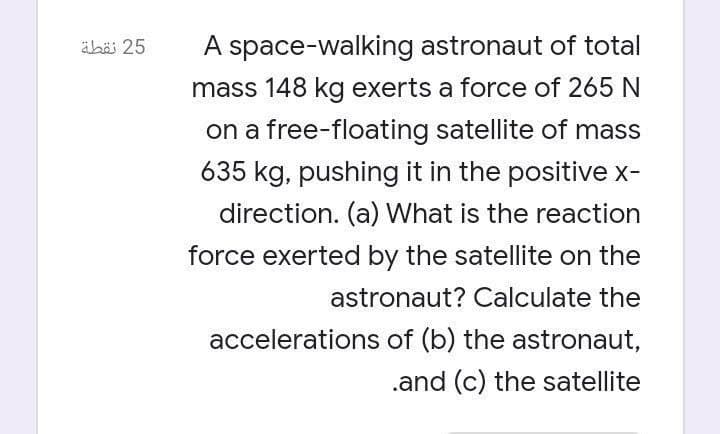 äbäi 25
A space-walking astronaut of total
mass 148 kg exerts a force of 265 N
on a free-floating satellite of mass
635 kg, pushing it in the positive x-
direction. (a) What is the reaction
force exerted by the satellite on the
astronaut? Calculate the
accelerations of (b) the astronaut,
.and (c) the satellite
