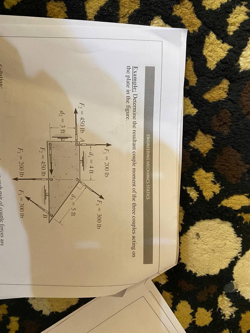 ENGINEERING MECHANICS STATICS
Example: Determine the resultant couple moment of the three couples acting on
the plate in the figure.
F = 200 lb
F = 300 lb
d = 4 ft-
F = 450 lb A
d 5 ft
d2 = 3 ft
F = 450 lb
F = 200 lb
F = 300 lb
uple forces are
