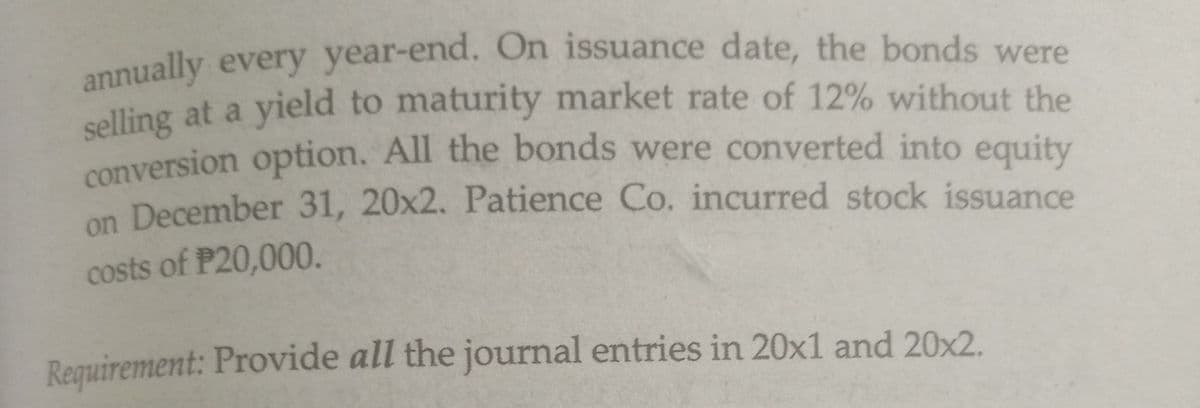 annually every year-end. On issuance date, the bonds were
selling at a yield to maturity market rate of 12% without the
conversion option. All the bonds were converted into equity
on December 31, 20x2. Patience Co. incurred stock issuance
costs of P20,000.
Requirement: Provide all the journal entries in 20x1 and 20x2.