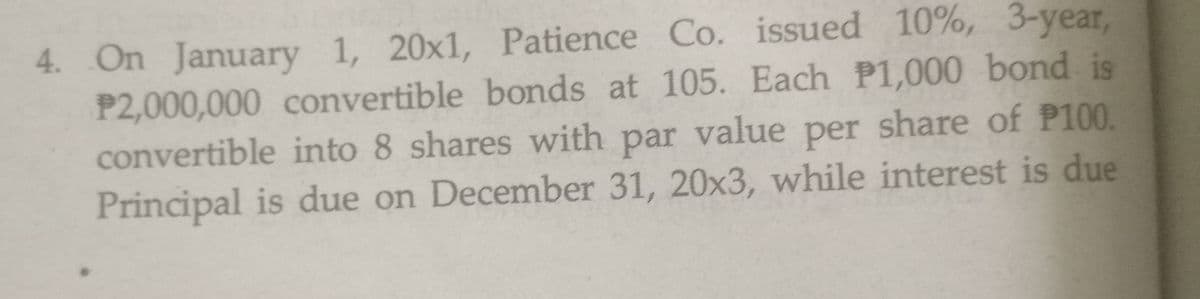 4. On January 1, 20x1, Patience Co. issued 10%, 3-year,
P2,000,000 convertible bonds at 105. Each P1,000 bond is
convertible into 8 shares with par value per share of P100.
Principal is due on December 31, 20x3, while interest is due