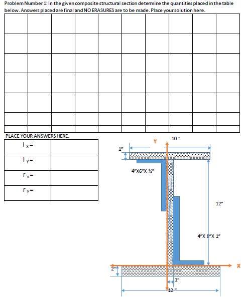 Problem Number 1: In the given composite structural section determine the quantities placed in the table
below. Answers placed are final and NO ERASURES are to be made. Place your solution here.
PLACE YOUR ANSWERS HERE.
10"
Ix=
ly=
ry=
4"X6"X ¼"
12"
4"X 8"X1"
Xx