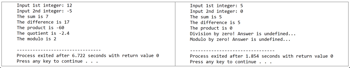 Input 1st integer: 12
Input 2nd integer: -5
Input 1st integer: 5
Input 2nd integer: 0
The sum is 7
The sum is 5
The difference is 17
The difference is 5
The product is -60
The quotient is -2.4
The modulo is 2
The product is 0
Division by zero! Answer is undefined...
Modulo by zero! Answer is undefined...
Process exited after 6.722 seconds with return value 0
Process exited after 1.854 seconds with return value 0
Press any key to continue
Press any key to continue .
