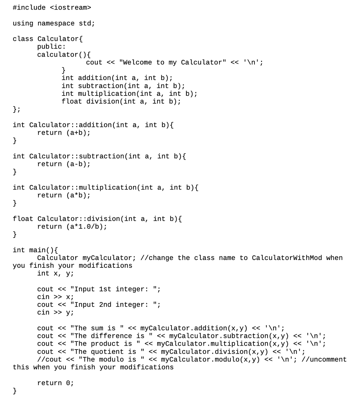 #include <iostream>
using namespace std;
class Calculator{
public:
calculator (){
cout << "Welcome to my Calculator" << '\n';
}
int addition(int a, int b);
int subtraction(int a, int b);
int multiplication(int a, int b);
float division(int a, int b);
};
int Calculator::addition(int a, int b){
return (a+b);
}
int Calculator::subtraction(int a, int b){
return (a-b);
}
int Calculator::multiplication(int a, int b){
return (a*b);
}
float Calculator::division(int a, int b){
return (a*1.0/b);
}
int main(){
Calculator myCalculator; //change the class name to CalculatorWithMod when
you finish your modifications
int x, y;
cout << "Input 1st integer: ";
cin >> x;
cout << "Input 2nd integer: ";
cin >> y;
cout << "The sum is "
« myCalculator.addition(x, y) <« '\n';
« myCalculator.subtraction(x, y) << '\n';
cout <« "The product is " « myCalculator.multiplication(x, y) << '\n';
< myCalculator.division(x,y) << '\n';
<< myCalculator.modulo(x,y) << '\n'; //uncomment
cout << "The difference is "
cout << "The quotient is "
//cout << "The modulo is "
this when you finish your modifications
return 0;
}
