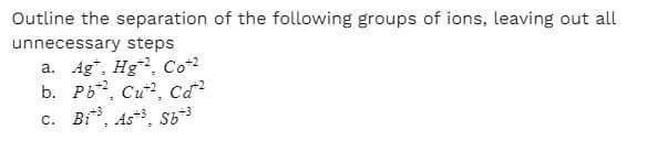 Outline the separation of the following groups of ions, leaving out all
unnecessary steps
a. Ag*, Hg, Co+2
b. Pb2, Cu?, cd?
c. Bi, As, s6+3
