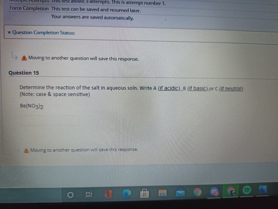 TKIS test allows 3 attemptsS. This is attenmpt number 1.
Force Completion This test can be saved and resumed later.
Your answers are saved automatically.
Question Completion Status:
Moving to another question will save this response.
Question 15
Determine the reaction of the salt in aqueous soln. Write A (if acidic), B (if basic).or C (if neutral)
(Note: case & space sensitive)
Be(NO3)2
Moving to another question will save this response.
