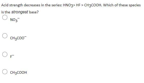 Acid strength decreases in the series: HNO3> HF > CH3COOH. Which of these species
is the strongest base?
NO3
CH3CO0
CH3COOH
