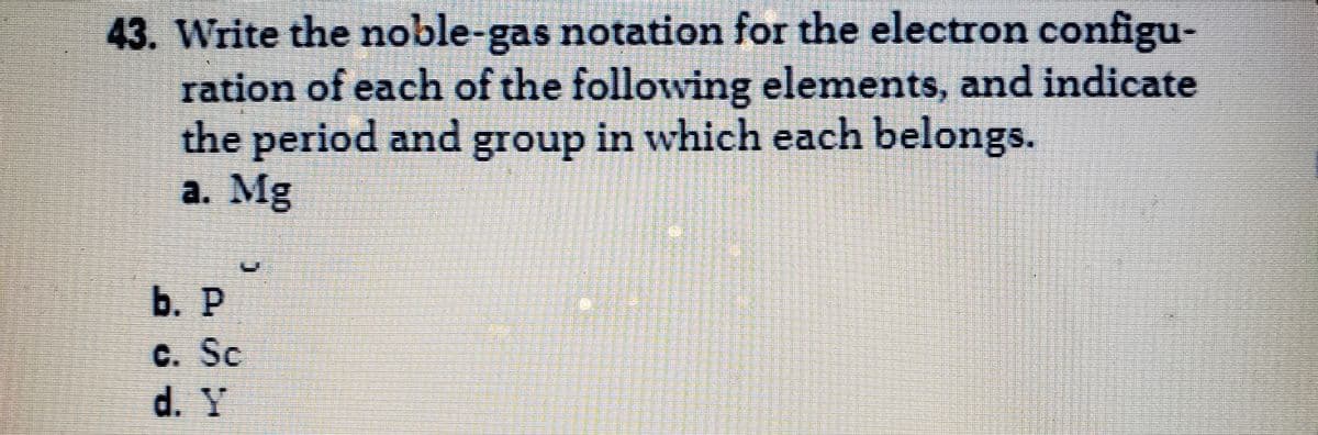 43. Write the noble-gas notation for the electron configu-
ration of each of the following elements, and indicate
the period and group in which each belongs.
a. Mg
b. P
c. Sc
d. Y