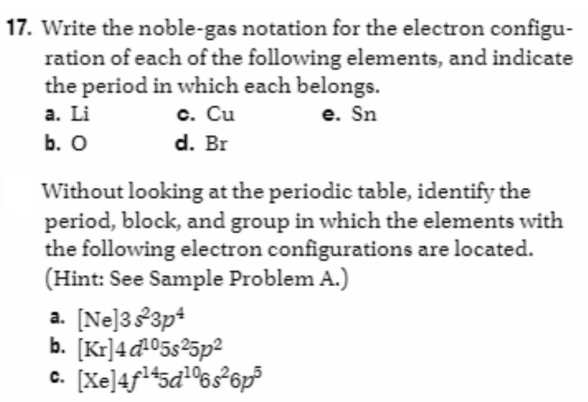 17. Write the noble-gas notation for the electron configu-
ration of each of the following elements, and indicate
the period in which each belongs.
a. Li
c. Cu
e. Sn
b. O
d. Br
Without looking at the periodic table, identify the
period, block, and group in which the elements with
the following electron configurations are located.
(Hint: See Sample Problem A.)
a. [Ne]3s²3p4
b. [Kr]4d¹⁰5s²5p²
&. [Xe]4f45d*6s®6p