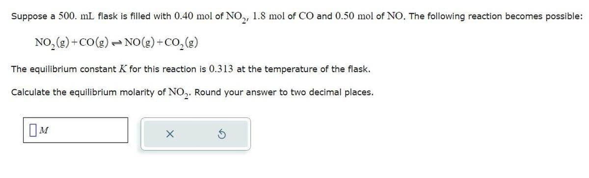 Suppose a 500. mL flask is filled with 0.40 mol of NO₂, 1.8 mol of CO and 0.50 mol of NO. The following reaction becomes possible:
NO₂(g) + CO(g)
NO(g) + CO₂(g)
The equilibrium constant K for this reaction is 0.313 at the temperature of the flask.
Calculate the equilibrium molarity of NO₂. Round your answer to two decimal places.
M
=
X