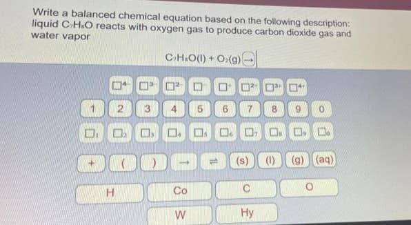 Write a balanced chemical equation based on the following description:
liquid C-H.O reacts with oxygen gas to produce carbon dioxide gas and
water vapor
C₂H₂O(l) + O2(g)
4
2
H
ụ
3
DOO
Co
W
5 6
☐☐
14
(s) (1) (g) (aq)
Hy