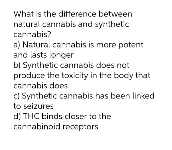 What is the difference between
natural cannabis and synthetic
cannabis?
a) Natural cannabis is more potent
and lasts longer
b) Synthetic cannabis does not
produce the toxicity in the body that
cannabis does
c) Synthetic cannabis has been linked
to seizures
d) THC binds closer to the
cannabinoid receptors