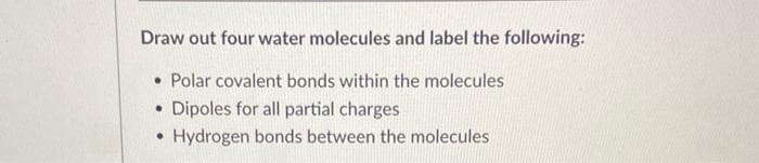 Draw out four water molecules and label the following:
• Polar covalent bonds within the molecules
• Dipoles for all partial charges
• Hydrogen bonds between the molecules