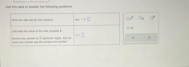 Use this data to answer the following questions.
Write the rate law for this reaction.
Calculate the value of the rate constant k
Round your answer to 2 significant digits. Also be
sure your answer has the correct unit symbol.
rate=&
-0
AM.
0.2 % 0
D.D