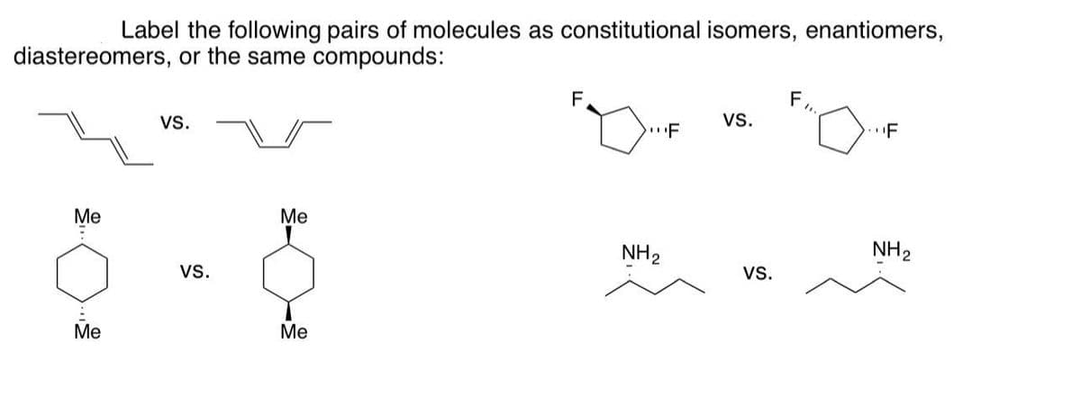 diastereomers, or the same compounds:
Me
:
Label the following pairs of molecules as constitutional isomers, enantiomers,
Me
VS.
VS.
Me
Me
F
NH ₂
F
VS.
VS.
F
"1.
F
NH ₂