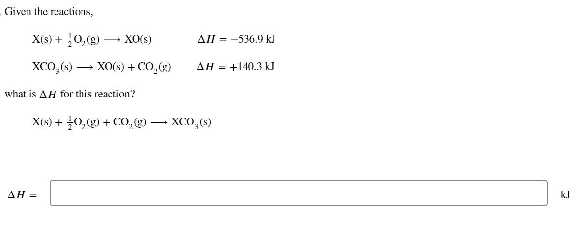 Given the reactions,
X(s) + O₂(g)
XO(s)
XCO3(s) → XO(s) + CO₂(g)
_
what is AH for this reaction?
AH =
AH = -536.9 kJ
AH = +140.3 kJ
X(s) + O₂(g) + CO₂(g) → XCO₂ (s)
kJ