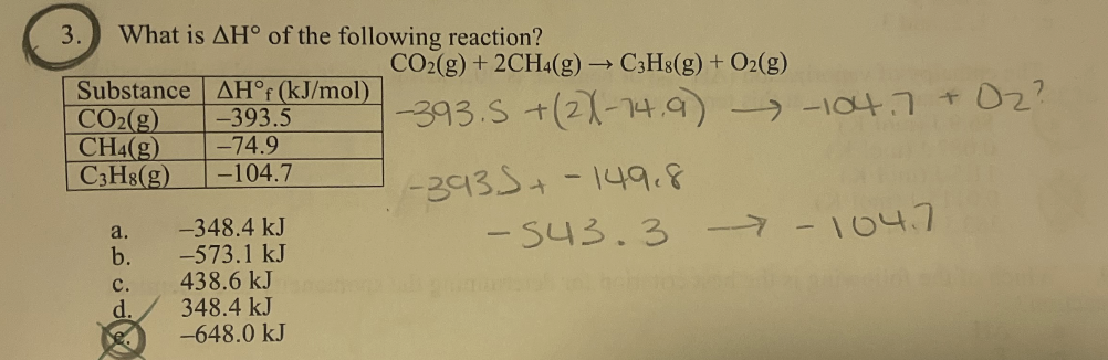 3.
What is AH of the following reaction?
Substance AH°f (kJ/mol)
CO₂(g) -393.5
CH4(g) -74.9
C3H8(g) -104.7
a.
b.
C.
d.
-348.4 kJ
-573.1 kJ
438.6 kJ
348.4 kJ
-648.0 kJ
CO2(g) + 2CH4(g) → C3H8(g) + O2(g)
-393.S +(21-14,9)
-3935+ -149.8
→-104.7 + O₂?
-543.3- -104.7