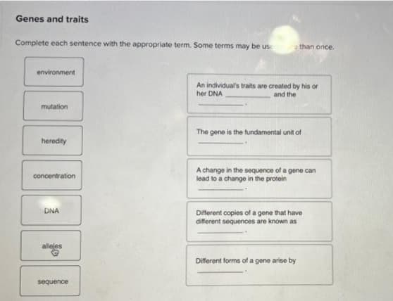 Genes and traits
Complete each sentence with the appropriate term. Some terms may be use than once.
environment
mutation
heredity
concentration
DNA
allejes
sequence
An individual's traits are created by his or
her DNA
and the
The gene is the fundamental unit of
A change in the sequence of a gene can
lead to a change in the protein
Different copies of a gene that have
different sequences are known as
Different forms of a gene arise by