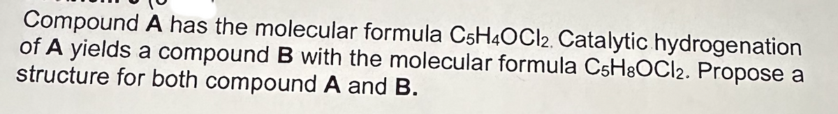 Compound A has the molecular formula C5H4OCI2. Catalytic hydrogenation
of A yields a compound B with the molecular formula CsH8OCI2. Propose a
structure for both compound A and B.