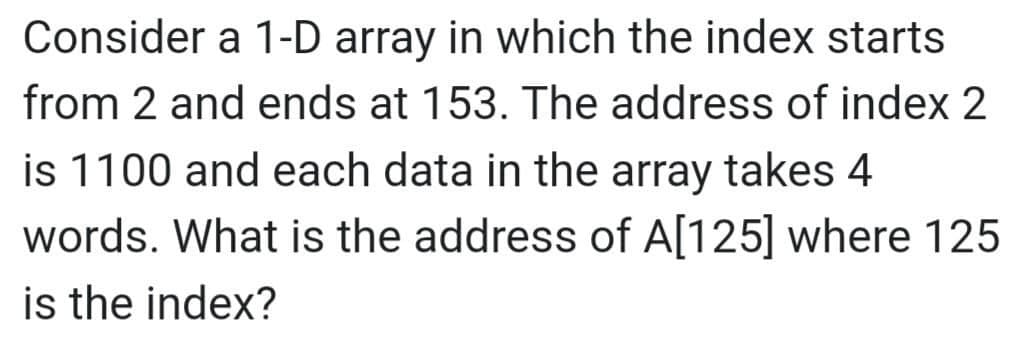 Consider a 1-D array in which the index starts
from 2 and ends at 153. The address of index 2
is 1100 and each data in the array takes 4.
words. What is the address of A[125] where 125
is the index?