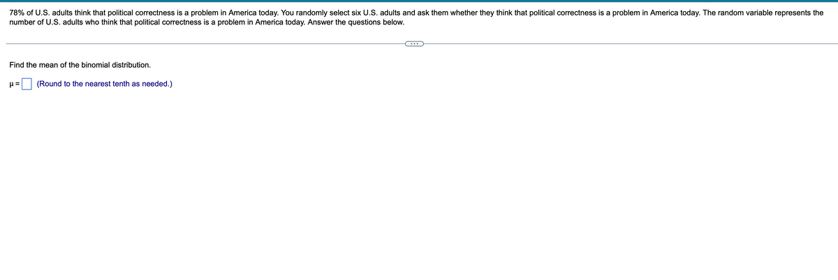 78% of U.S. adults think that political correctness is a problem in America today. You randomly select six U.S. adults and ask them whether they think that political correctness is a problem in America today. The random variable represents the
number of U.S. adults who think that political correctness is a problem in America today. Answer the questions below.
Find the mean of the binomial distribution.
μ= (Round to the nearest tenth as needed.)