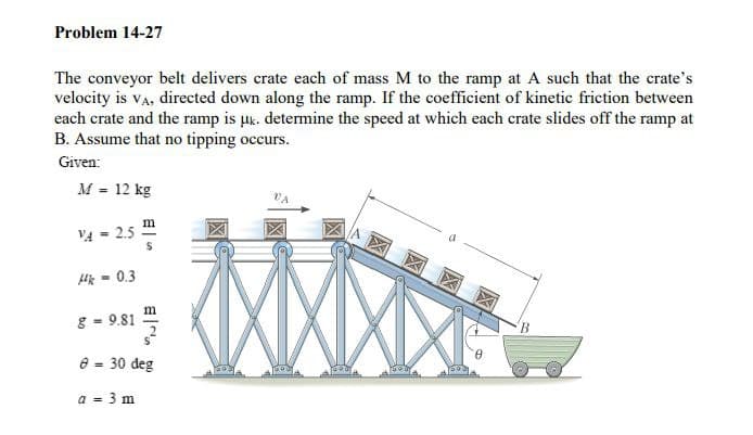 Problem 14-27
The conveyor belt delivers crate each of mass M to the ramp at A such that the crate's
velocity is va, directed down along the ramp. If the coefficient of kinetic friction between
each crate and the ramp is puk. determine the speed at which each crate slides off the ramp at
B. Assume that no tipping occurs.
Given:
M = 12 kg
V4 = 2.5
Hik - 0.3
8 - 9.81
B
e = 30 deg
%3D
a = 3 m
%3D
