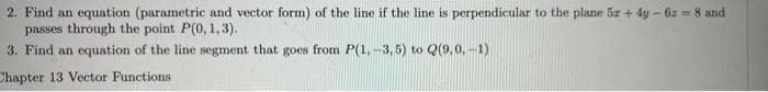 2. Find an equation (parametric and vector form) of the line if the line is perpendicular to the plane 5x + 4y - 62 = 8 and
passes through the point P(0, 1, 3).
3. Find an equation of the line segment that goes from P(1, -3,5) to Q(9,0,-1)
Chapter 13 Vector Functions