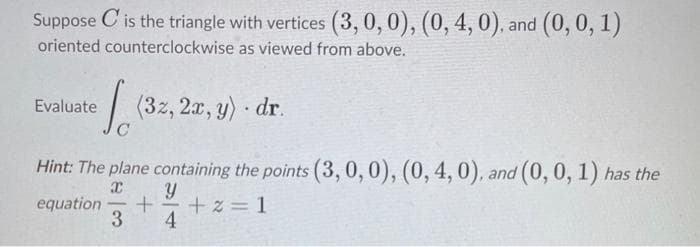 Suppose is the triangle with vertices (3, 0, 0), (0, 4, 0), and (0, 0, 1)
oriented counterclockwise as viewed from above.
Evaluate
√ (32, 2x, y). dr.
Hint: The plane containing the points (3, 0, 0), (0, 4, 0), and (0, 0, 1) has the
x Y
equation + +2=1
3 4