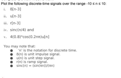 Plot the following discrete-time signals over the range -10 sns 10:
i. 6[n-3]
ii. u[n-3]
ii. r[n-3]
iv. sinc(n/4) and
v. 4(0.8)"cos(0.2nn)u[n]
You may note that:
'n' is the notation for discrete time.
5(n) is unit impulse signal.
• u(n) is unit step signal.
r(n) is ramp signal.
sinc(n) = (sin(nn))/nn)
