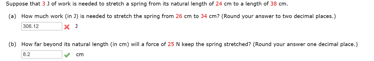 Suppose that 3 J of work is needed to stretch a spring from its natural length of 24 cm to a length of 38 cm.
(a) How much work (in J) is needed to stretch the spring from 26 cm to 34 cm? (Round your answer to two decimal places.)
306.12
X J
(b) How far beyond its natural length (in cm) will a force of 25 N keep the spring stretched? (Round your answer one decimal place.)
8.2
cm
