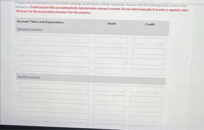 Prepare the journal entries to record the exchange on the books of both companies. Assume that the exchange lacks commercial
substance. (Credit account titles are automatically indented when amount is entered. Do not indent manually. If no entry is required, select
"No Entry" for the account titles and enter O for the amounts.)
Account Titles and Explanation
Debit
Credit
Tamarisk Company:
Vaughn Company:
