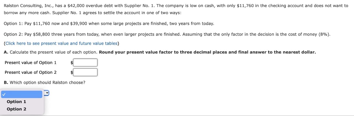 Ralston Consulting, Inc., has a $42,000 overdue debt with Supplier No. 1. The company is low on cash, with only $11,760 in the checking account and does not want to
borrow any more cash. Supplier No. 1 agrees to settle the account in one of two ways:
Option 1: Pay $11,760 now and $39,900 when some large projects are finished, two years from today.
Option 2: Pay $58,800 three years from today, when even larger projects are finished. Assuming that the only factor in the decision is the cost of money (8%).
(Click here to see present value and future value tables)
A. Calculate the present value of each option. Round your present value factor to three decimal places and final answer to the nearest dollar.
Present value of Option 1
Present value of Option 2
B. Which option should Ralston choose?
Option 1
Option 2
