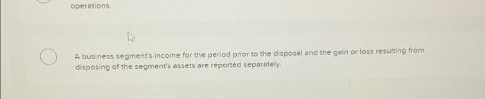 operations.
A business segment's income for the period prior to the disposal and the gain or loss resulting from
disposing of the segment's assets are reported separately.
