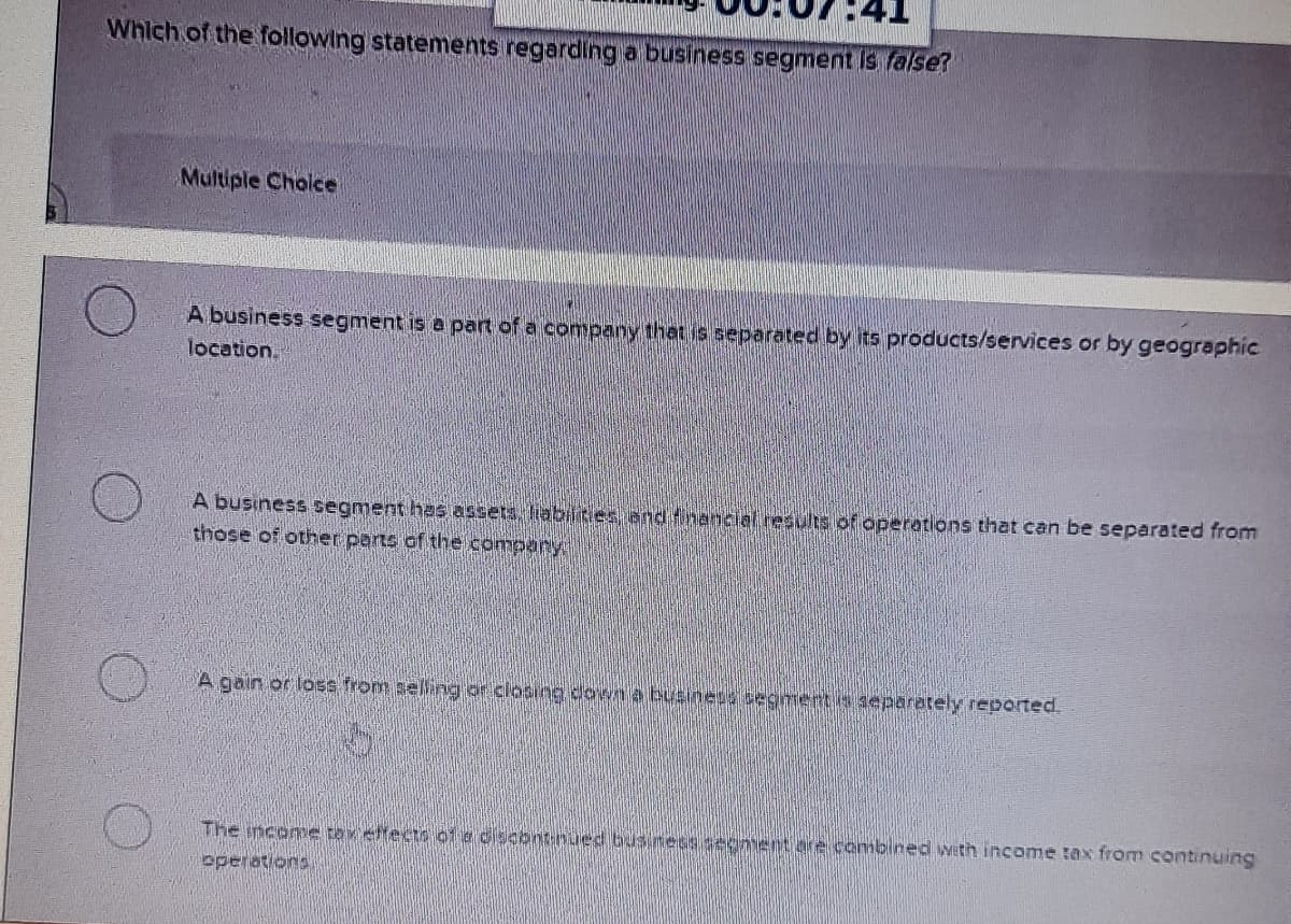 Which of the following statements regarding a business segment Is false?
Multiple Cholce
A business segment is a part of a company that is separated by its products/services or by geographic
location.
A business segment has assets liabilities end fnancial resulis of operations that can be separated from
those of other parts of the company
A gain or loss from selling or closing down a business segmentis deparately reported.
The ncome tax ettects 01a dscontnued bus.ness segnentare combined with income tax from continuing
