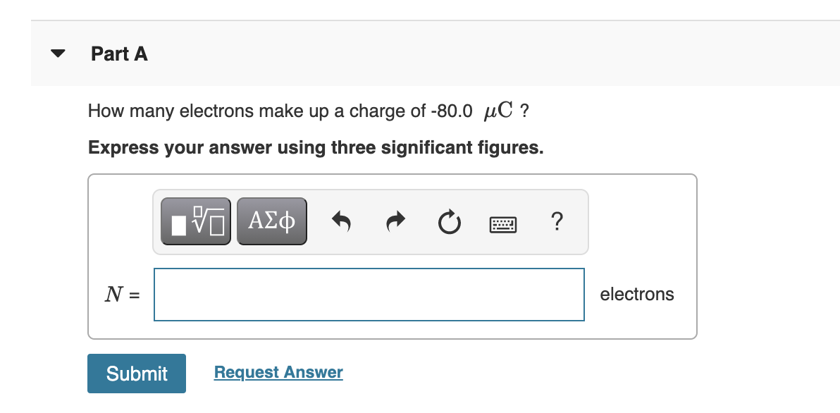 Part A
How many electrons make up a charge of -80.0 µC ?
Express your answer using three significant figures.
?
N =
electrons
Submit
Request Answer
