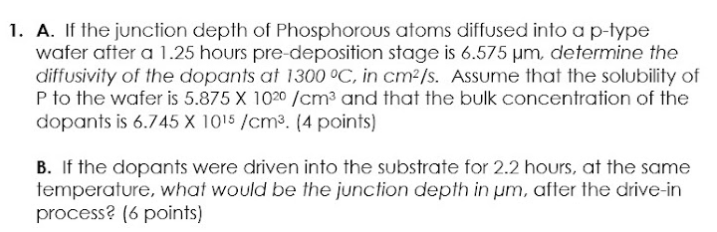 1. A. If the junction depth of Phosphorous atoms diffused into a p-type
wafer after a 1.25 hours pre-deposition stage is 6.575 µm, determine the
diffusivity of the dopants at 1300 °C, in cm²/s. Assume that the solubility of
P to the wafer is 5.875 X 1020 /cm³ and that the bulk concentration of the
dopants is 6.745 X 1015 /cm³. (4 points)
B. If the dopants were driven into the substrate for 2.2 hours, at the same
temperature, what would be the junction depth in um, after the drive-in
process? (6 points)